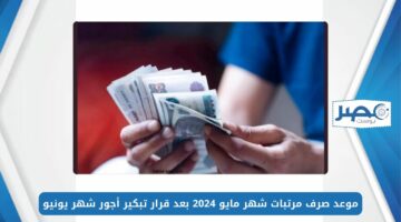 القبض امتى؟.. موعد صرف مرتبات شهر مايو 2024 بعد قرار تبكير أجور شهر يونيو