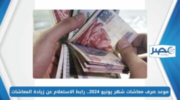 موعد صرف معاشات شهر يونيو 2024.. رابط الاستعلام عن زيادة المعاشات 2024 بالرقم القومي