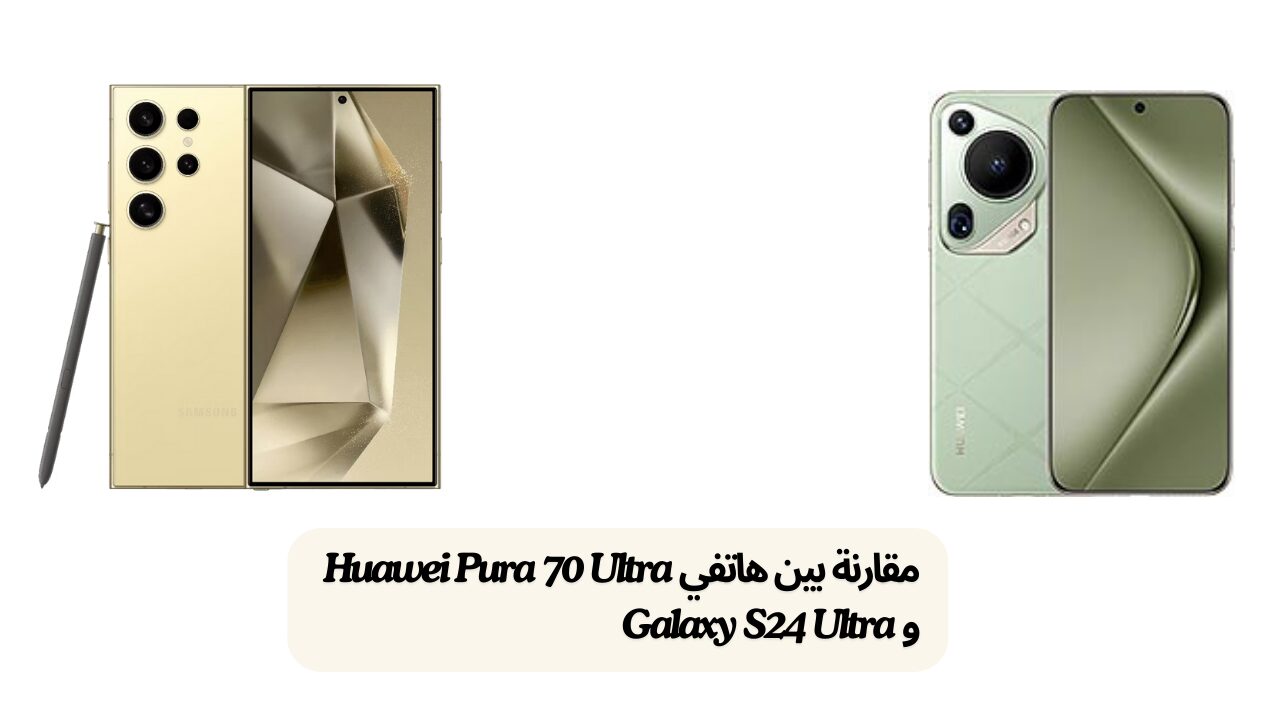 مقارنة بين هاتفي Huawei Pura 70 Ultra و Galaxy S24 Ultra من حيث المواصفات التقنية