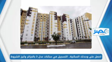 احصل على وحدتك السكنية.. التسجيل في سكنات عدل 3 بالجزائر وأبرز الشروط