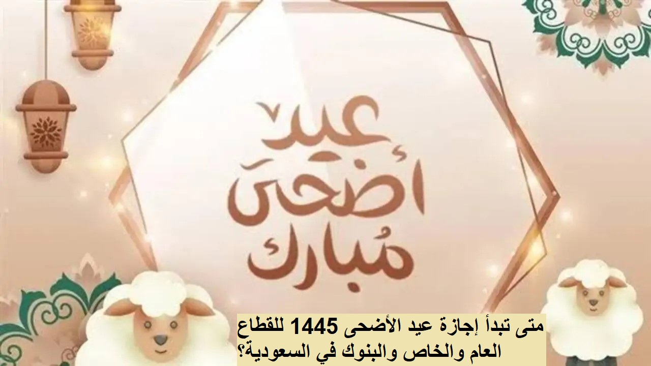 متى تبدأ إجازة عيد الأضحى 1445 للقطاع العام والخاص والبنوك في السعودية؟