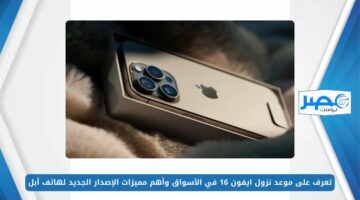 تعرف على موعد نزول ايفون 16 في الأسواق وأهم مميزات الإصدار الجديد لهاتف أبل iPhone 16